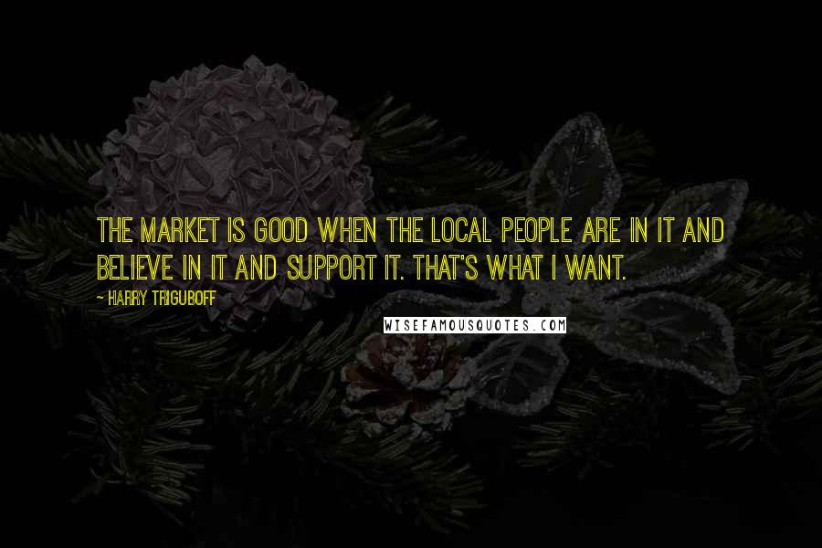 Harry Triguboff Quotes: The market is good when the local people are in it and believe in it and support it. That's what I want.