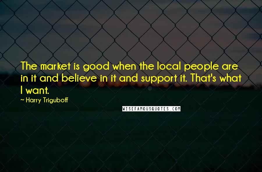 Harry Triguboff Quotes: The market is good when the local people are in it and believe in it and support it. That's what I want.