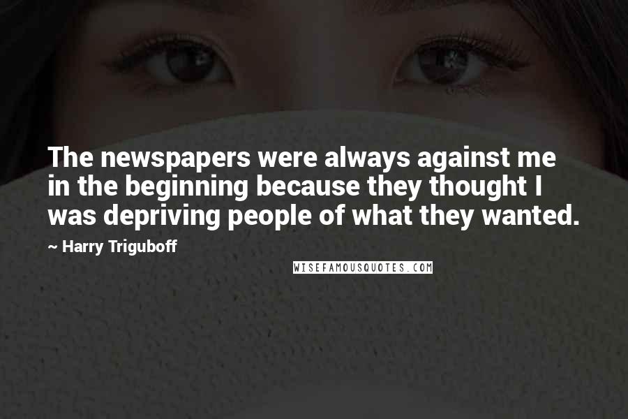 Harry Triguboff Quotes: The newspapers were always against me in the beginning because they thought I was depriving people of what they wanted.