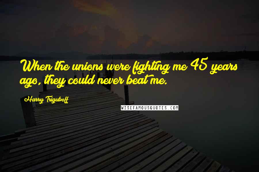 Harry Triguboff Quotes: When the unions were fighting me 45 years ago, they could never beat me.