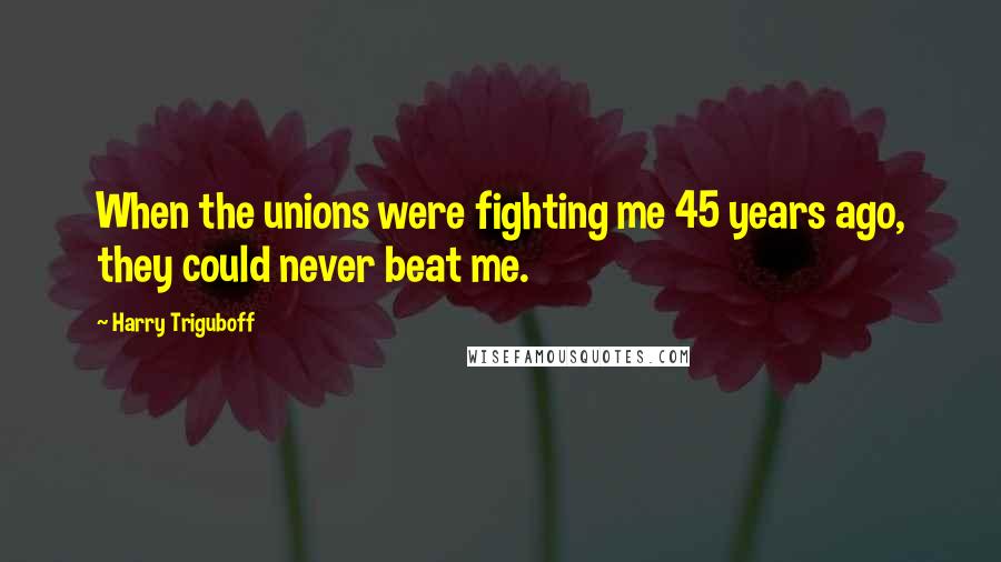 Harry Triguboff Quotes: When the unions were fighting me 45 years ago, they could never beat me.