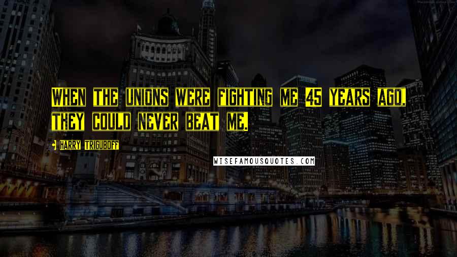 Harry Triguboff Quotes: When the unions were fighting me 45 years ago, they could never beat me.