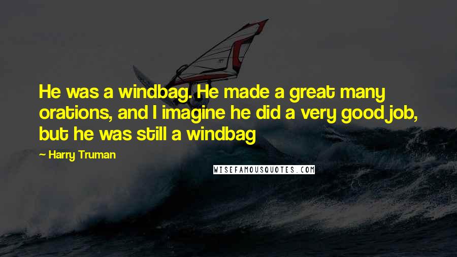 Harry Truman Quotes: He was a windbag. He made a great many orations, and I imagine he did a very good job, but he was still a windbag