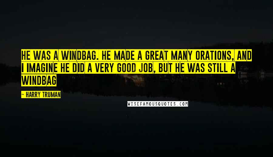 Harry Truman Quotes: He was a windbag. He made a great many orations, and I imagine he did a very good job, but he was still a windbag