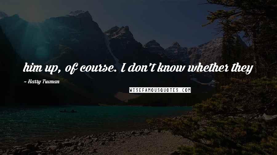 Harry Truman Quotes: him up, of course. I don't know whether they