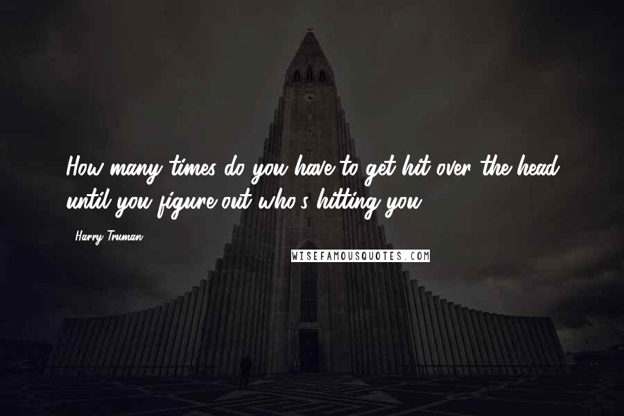 Harry Truman Quotes: How many times do you have to get hit over the head until you figure out who's hitting you.