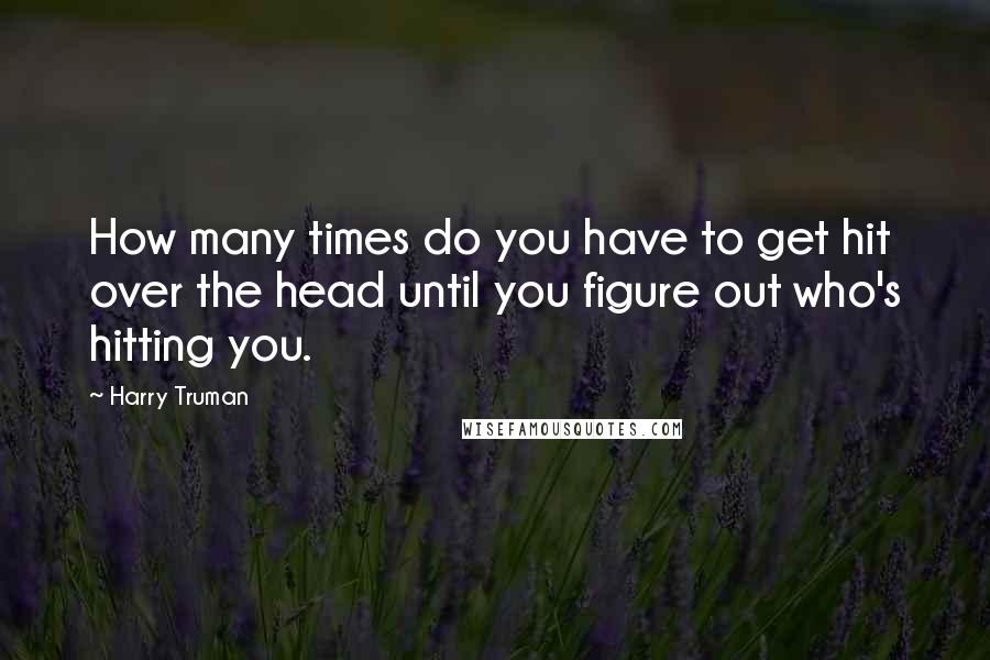 Harry Truman Quotes: How many times do you have to get hit over the head until you figure out who's hitting you.