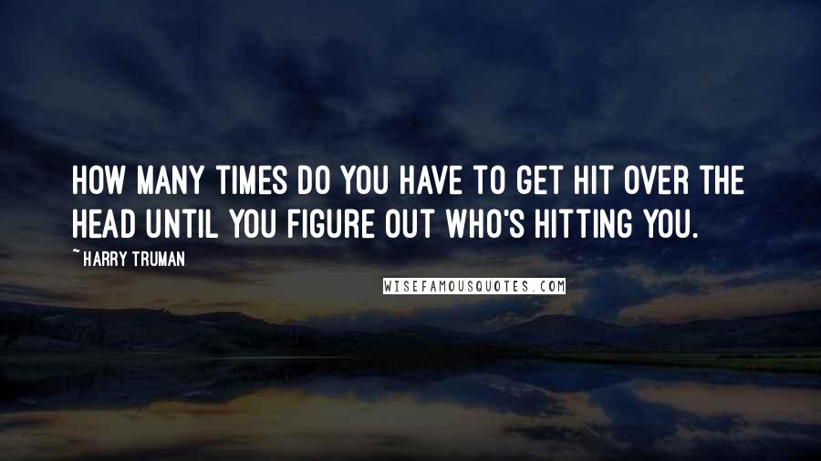 Harry Truman Quotes: How many times do you have to get hit over the head until you figure out who's hitting you.