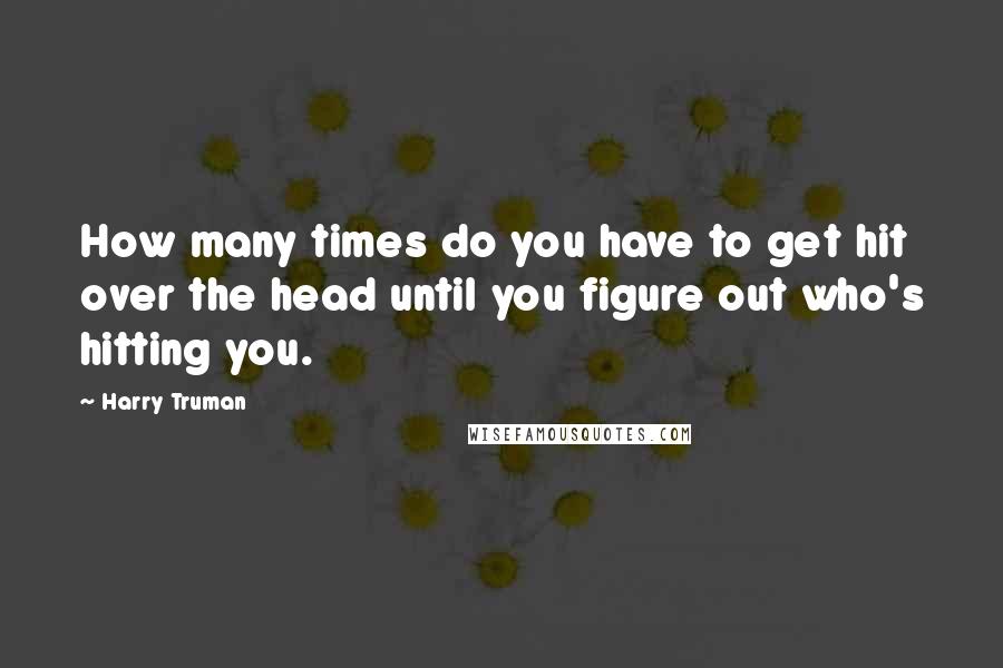 Harry Truman Quotes: How many times do you have to get hit over the head until you figure out who's hitting you.