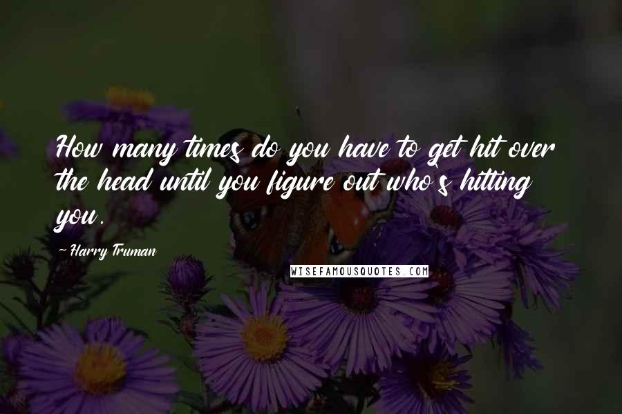 Harry Truman Quotes: How many times do you have to get hit over the head until you figure out who's hitting you.