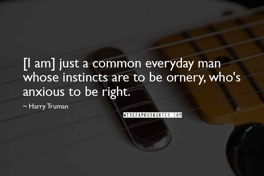 Harry Truman Quotes: [I am] just a common everyday man whose instincts are to be ornery, who's anxious to be right.