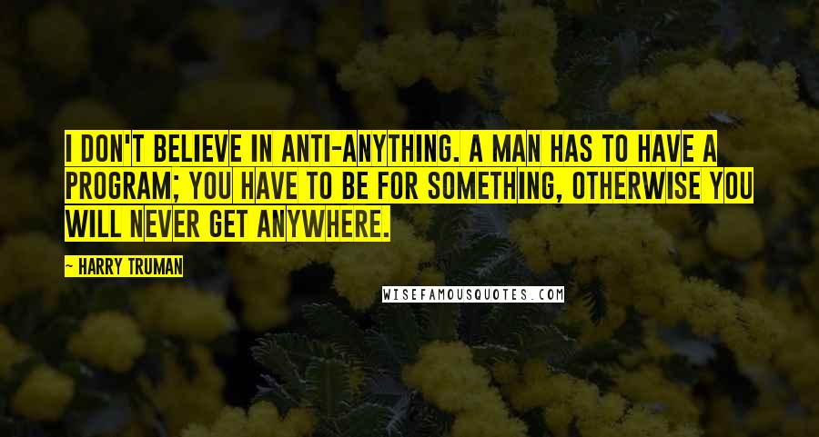 Harry Truman Quotes: I don't believe in anti-anything. A man has to have a program; you have to be for something, otherwise you will never get anywhere.