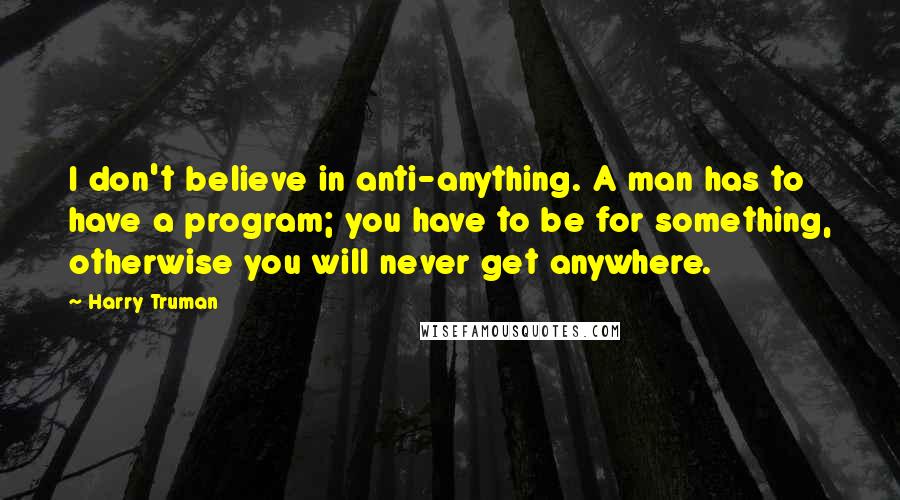 Harry Truman Quotes: I don't believe in anti-anything. A man has to have a program; you have to be for something, otherwise you will never get anywhere.