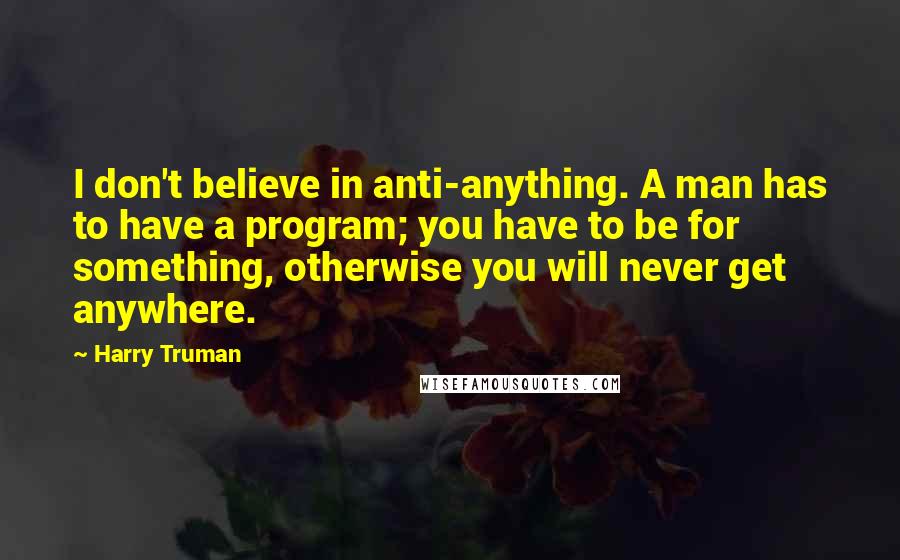 Harry Truman Quotes: I don't believe in anti-anything. A man has to have a program; you have to be for something, otherwise you will never get anywhere.