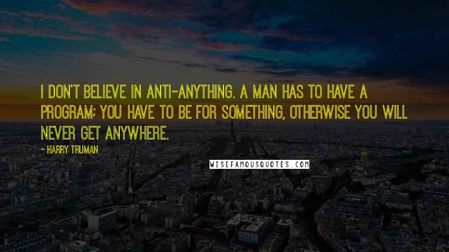 Harry Truman Quotes: I don't believe in anti-anything. A man has to have a program; you have to be for something, otherwise you will never get anywhere.
