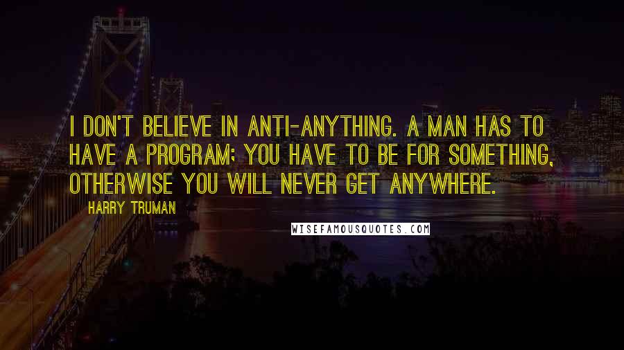 Harry Truman Quotes: I don't believe in anti-anything. A man has to have a program; you have to be for something, otherwise you will never get anywhere.