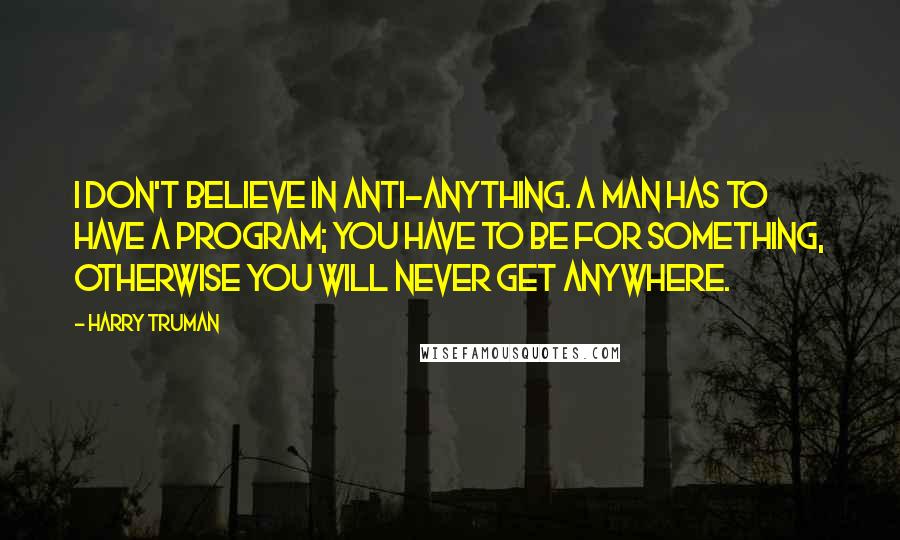 Harry Truman Quotes: I don't believe in anti-anything. A man has to have a program; you have to be for something, otherwise you will never get anywhere.