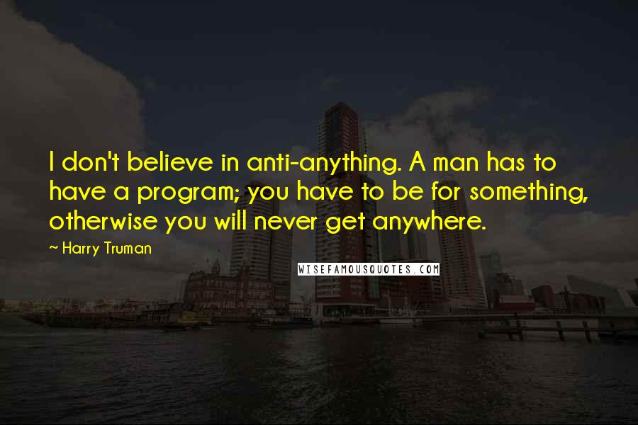 Harry Truman Quotes: I don't believe in anti-anything. A man has to have a program; you have to be for something, otherwise you will never get anywhere.