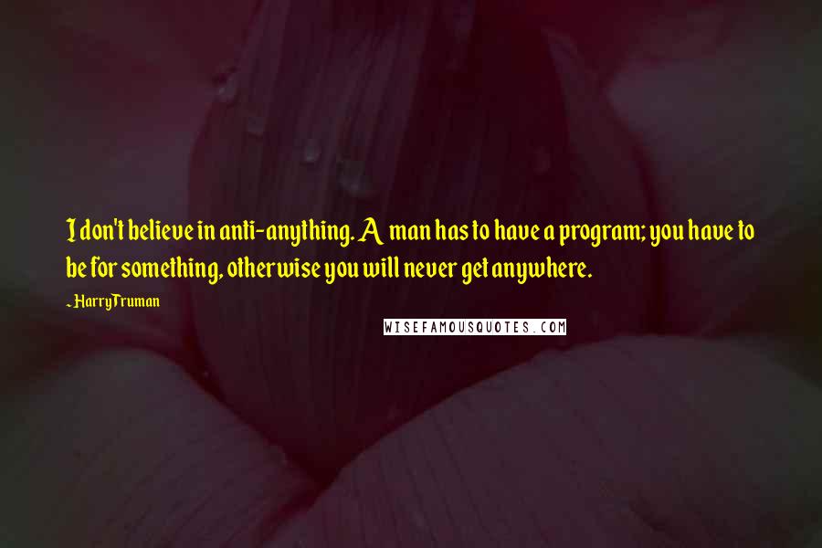 Harry Truman Quotes: I don't believe in anti-anything. A man has to have a program; you have to be for something, otherwise you will never get anywhere.