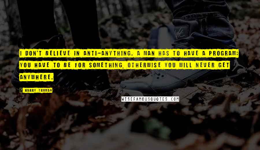 Harry Truman Quotes: I don't believe in anti-anything. A man has to have a program; you have to be for something, otherwise you will never get anywhere.