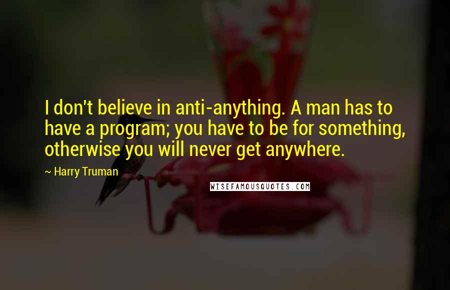 Harry Truman Quotes: I don't believe in anti-anything. A man has to have a program; you have to be for something, otherwise you will never get anywhere.