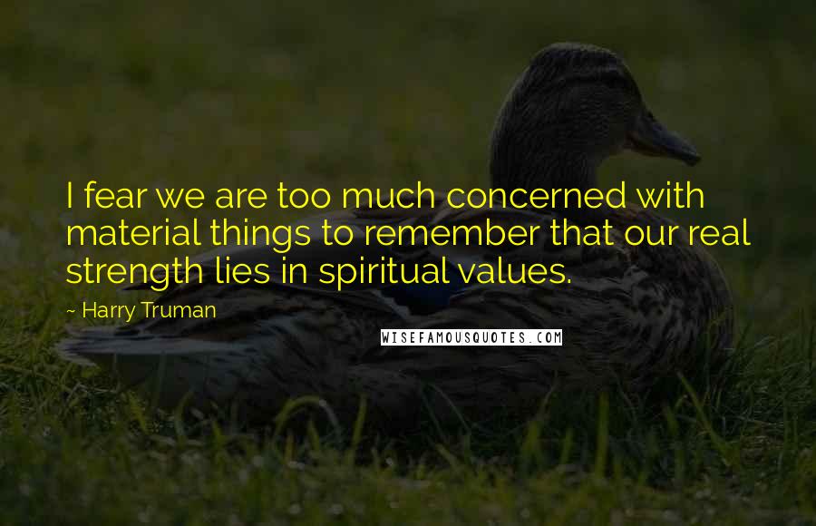 Harry Truman Quotes: I fear we are too much concerned with material things to remember that our real strength lies in spiritual values.