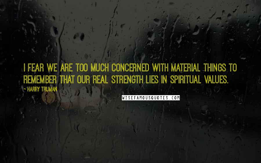 Harry Truman Quotes: I fear we are too much concerned with material things to remember that our real strength lies in spiritual values.