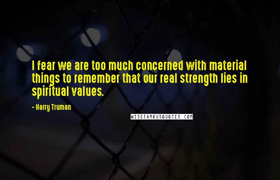 Harry Truman Quotes: I fear we are too much concerned with material things to remember that our real strength lies in spiritual values.