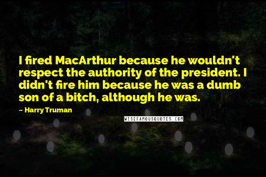 Harry Truman Quotes: I fired MacArthur because he wouldn't respect the authority of the president. I didn't fire him because he was a dumb son of a bitch, although he was.