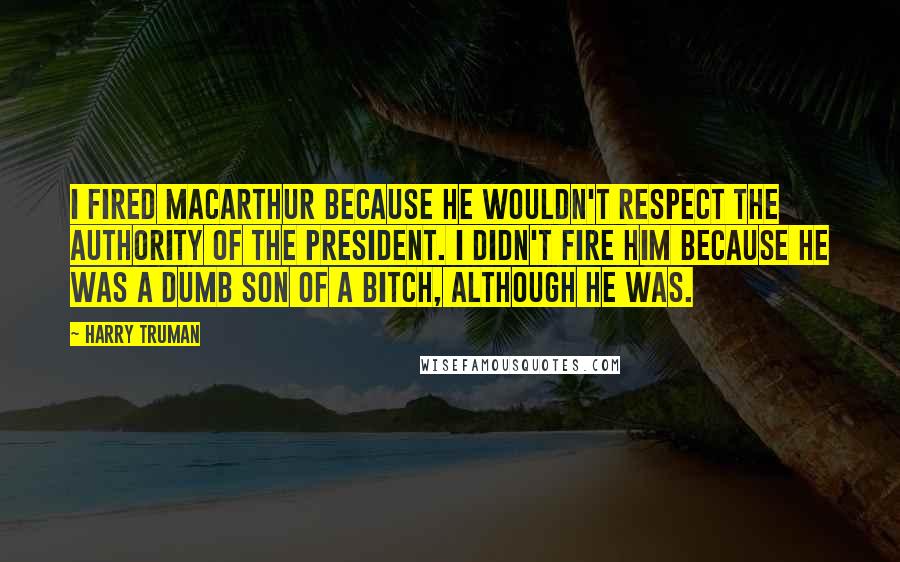 Harry Truman Quotes: I fired MacArthur because he wouldn't respect the authority of the president. I didn't fire him because he was a dumb son of a bitch, although he was.