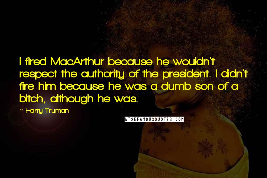 Harry Truman Quotes: I fired MacArthur because he wouldn't respect the authority of the president. I didn't fire him because he was a dumb son of a bitch, although he was.