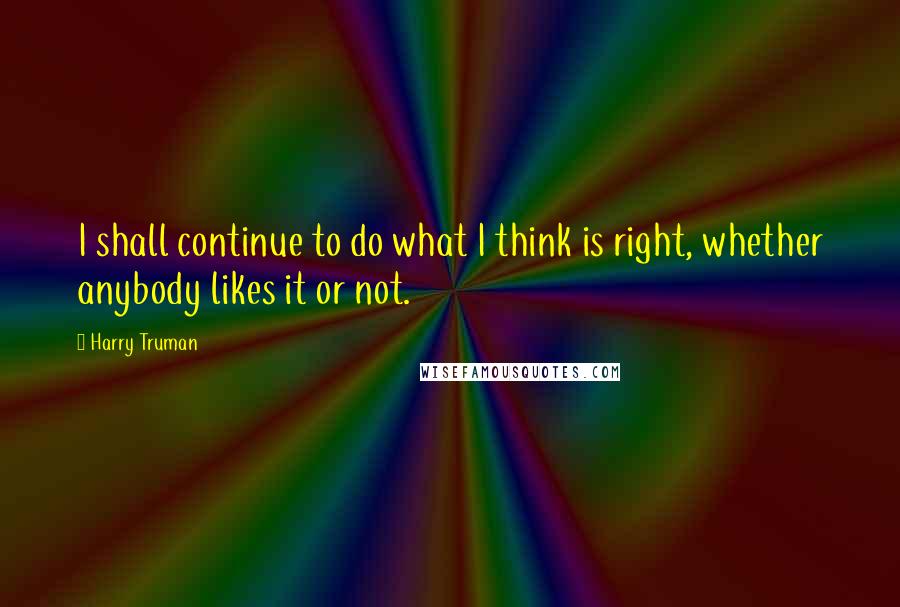 Harry Truman Quotes: I shall continue to do what I think is right, whether anybody likes it or not.