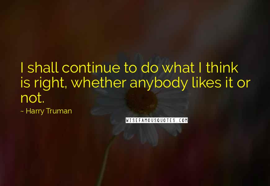 Harry Truman Quotes: I shall continue to do what I think is right, whether anybody likes it or not.