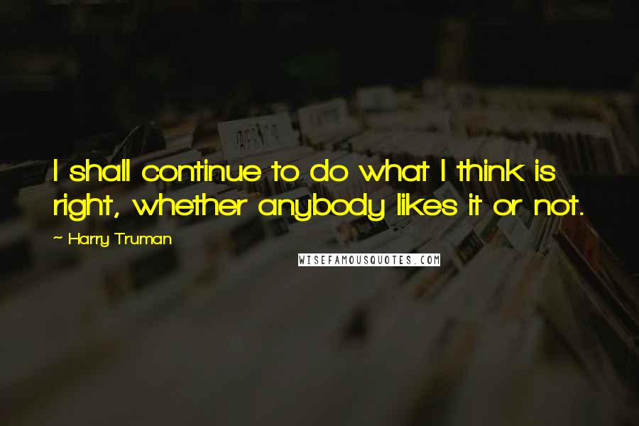 Harry Truman Quotes: I shall continue to do what I think is right, whether anybody likes it or not.