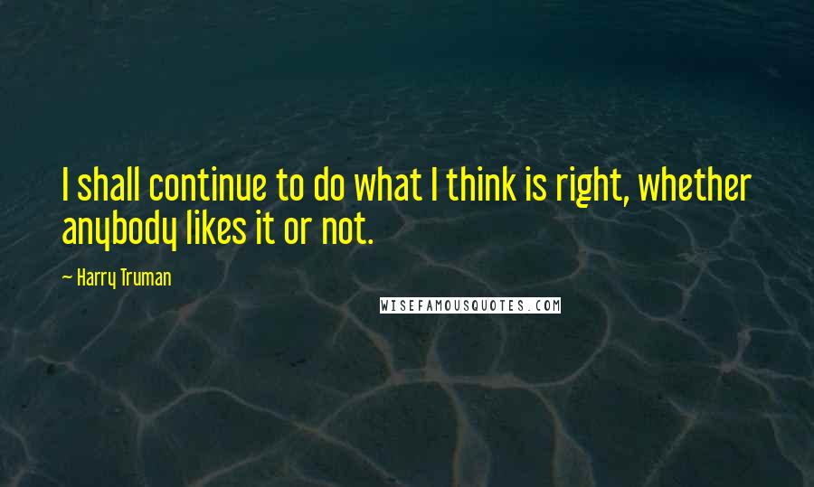 Harry Truman Quotes: I shall continue to do what I think is right, whether anybody likes it or not.