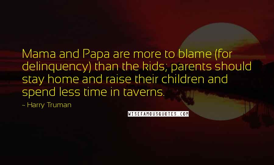Harry Truman Quotes: Mama and Papa are more to blame (for delinquency) than the kids; parents should stay home and raise their children and spend less time in taverns.