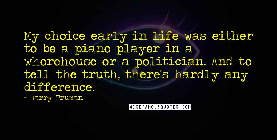 Harry Truman Quotes: My choice early in life was either to be a piano player in a whorehouse or a politician. And to tell the truth, there's hardly any difference.