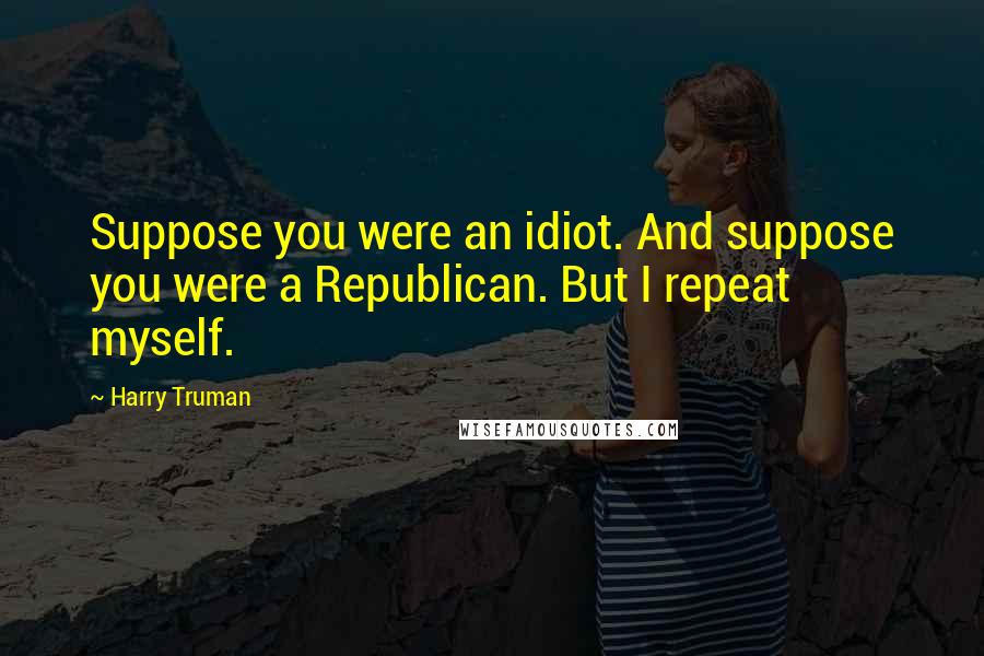 Harry Truman Quotes: Suppose you were an idiot. And suppose you were a Republican. But I repeat myself.