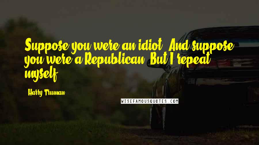 Harry Truman Quotes: Suppose you were an idiot. And suppose you were a Republican. But I repeat myself.