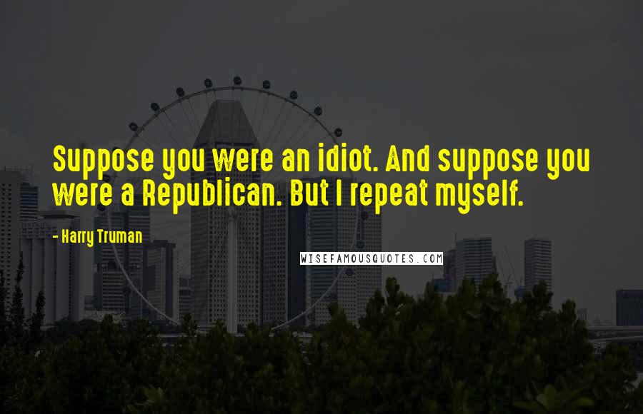 Harry Truman Quotes: Suppose you were an idiot. And suppose you were a Republican. But I repeat myself.