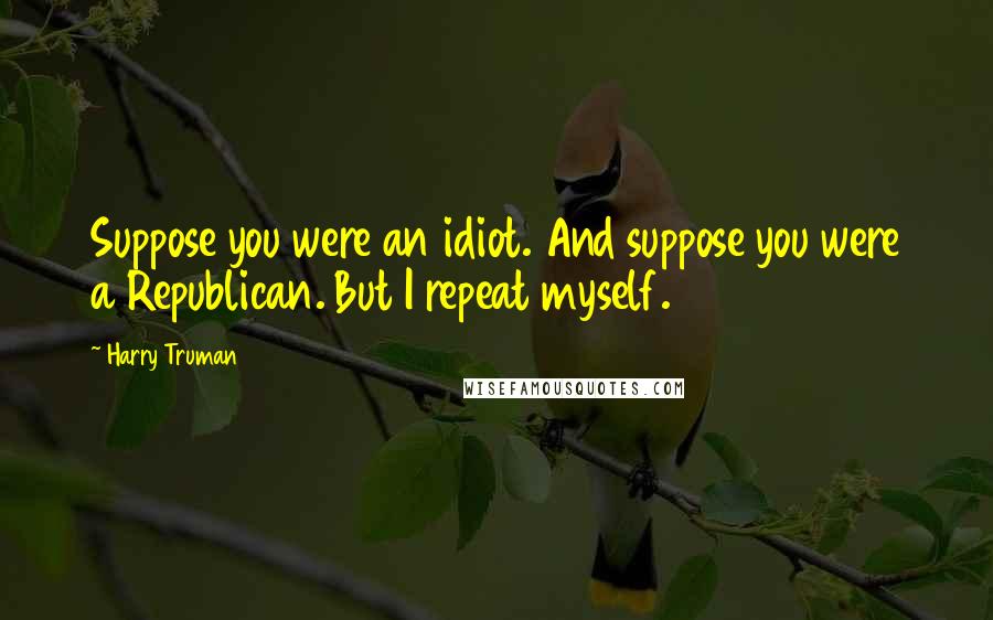 Harry Truman Quotes: Suppose you were an idiot. And suppose you were a Republican. But I repeat myself.