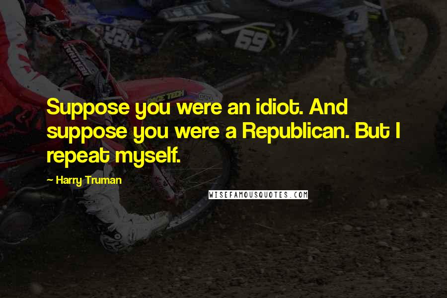 Harry Truman Quotes: Suppose you were an idiot. And suppose you were a Republican. But I repeat myself.