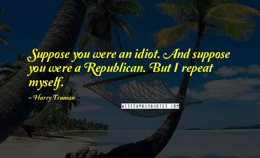 Harry Truman Quotes: Suppose you were an idiot. And suppose you were a Republican. But I repeat myself.