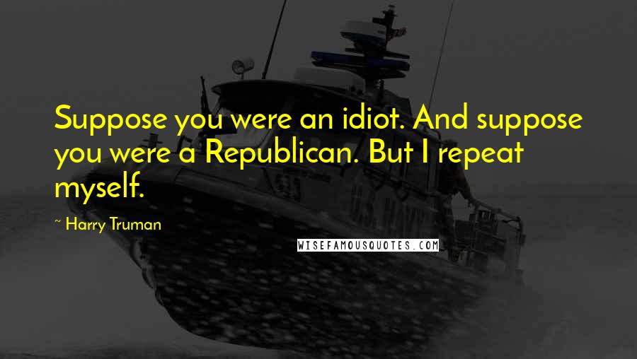 Harry Truman Quotes: Suppose you were an idiot. And suppose you were a Republican. But I repeat myself.