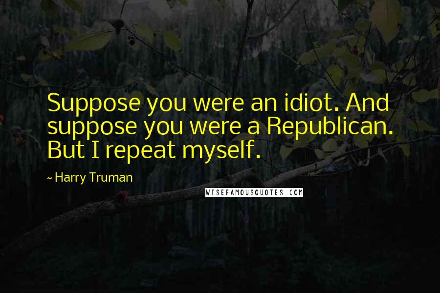 Harry Truman Quotes: Suppose you were an idiot. And suppose you were a Republican. But I repeat myself.