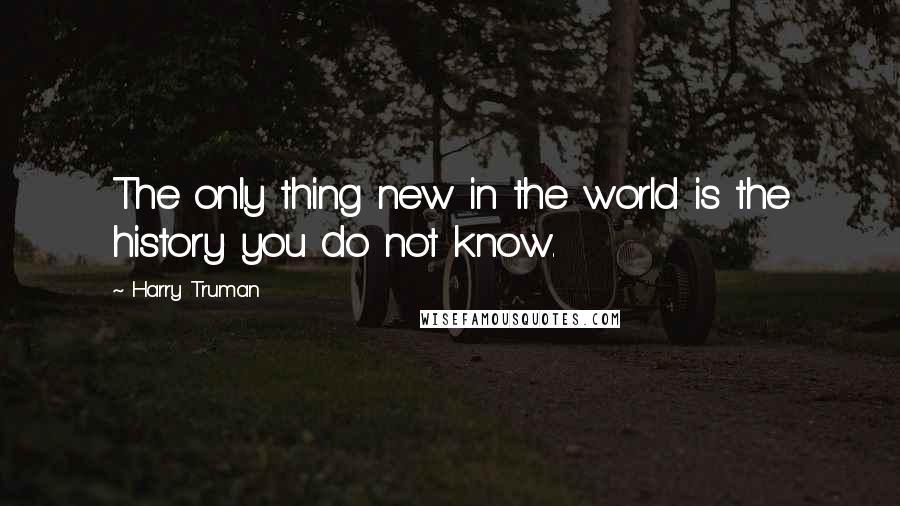 Harry Truman Quotes: The only thing new in the world is the history you do not know.