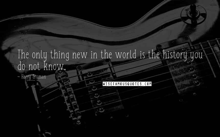 Harry Truman Quotes: The only thing new in the world is the history you do not know.