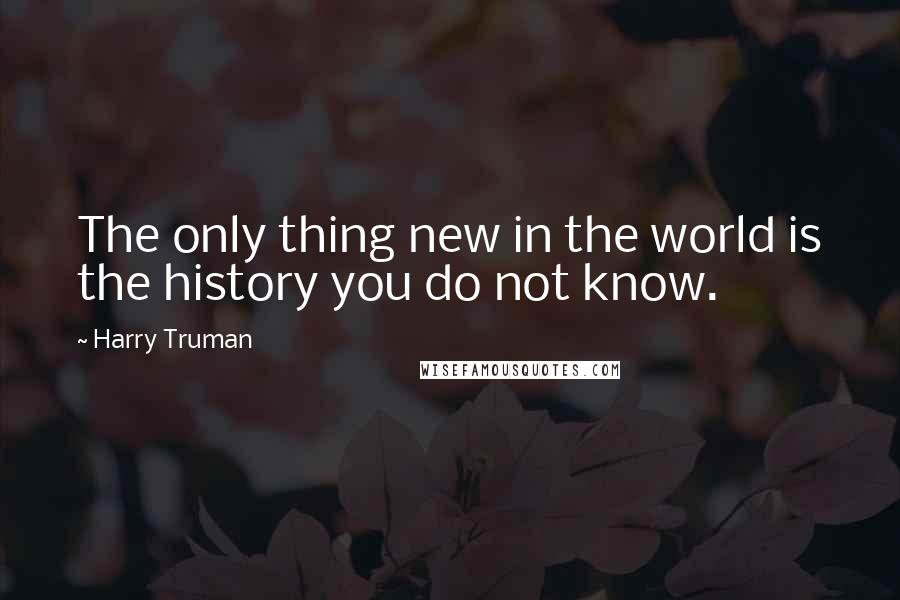 Harry Truman Quotes: The only thing new in the world is the history you do not know.