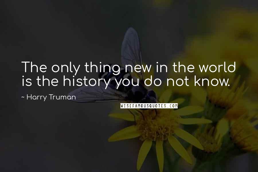 Harry Truman Quotes: The only thing new in the world is the history you do not know.