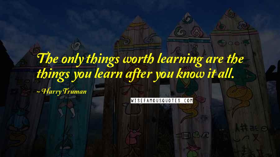 Harry Truman Quotes: The only things worth learning are the things you learn after you know it all.